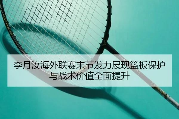 李月汝海外联赛末节发力展现篮板保护与战术价值全面提升